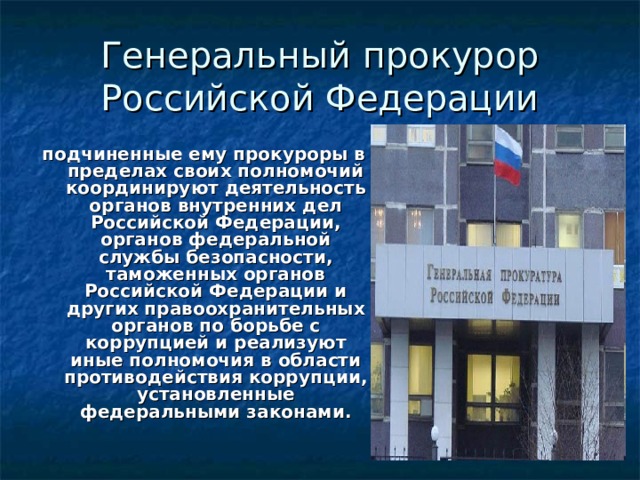 Генеральный прокурор Российской Федерации подчиненные ему прокуроры в пределах своих полномочий координируют деятельность органов внутренних дел Российской Федерации, органов федеральной службы безопасности, таможенных органов Российской Федерации и других правоохранительных органов по борьбе с коррупцией и реализуют иные полномочия в области противодействия коррупции, установленные федеральными законами.   