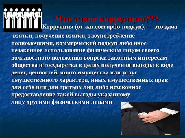  Что такое коррупция??? Коррупция (от лат.corruptio-подкуп), — это дача  взятки, получение взятки, злоупотребление полномочиями, коммерческий подкуп либо иное незаконное использование физическим лицом своего должностного положения вопреки законным интересам общества и государства в целях получения выгоды в виде денег, ценностей, иного имущества или услуг имущественного характера, иных имущественных прав для себя или для третьих лиц либо незаконное предоставление такой выгоды указанному лицу другими физическими лицами  