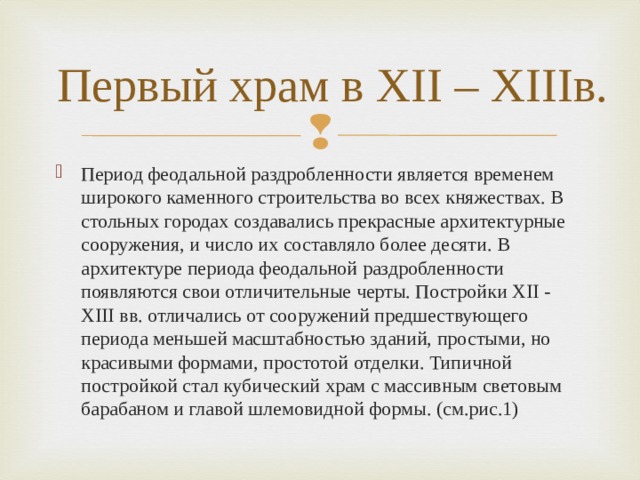 Первый храм в XII – XIIIв. Период феодальной раздробленности является временем широкого каменного строительства во всех княжествах. В стольных городах создавались прекрасные архитектурные сооружения, и число их составляло более десяти. В архитектуре периода феодальной раздробленности появляются свои отличительные черты. Постройки XII - XIII вв. отличались от сооружений предшествующего периода меньшей масштабностью зданий, простыми, но красивыми формами, простотой отделки. Типичной постройкой стал кубический храм с массивным световым барабаном и главой шлемовидной формы. (см.рис.1) 