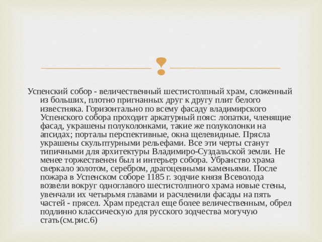 Успенский собор - величественный шестистолпный храм, сложенный из больших, плотно пригнанных друг к другу плит белого известняка. Горизонтально по всему фасаду владимирского Успенского собора проходит аркатурный пояс: лопатки, членящие фасад, украшены полуколонками, такие же полуколонки на апсидах; порталы перспективные, окна щелевидные. Прясла украшены скульптурными рельефами. Все эти черты станут типичными для архитектуры Владимиро-Суздальской земли. Не менее торжественен был и интерьер собора. Убранство храма сверкало золотом, серебром, драгоценными каменьями. После пожара в Успенском соборе 1185 г. зодчие князя Всеволода возвели вокруг одноглавого шестистолпного храма новые стены, увенчали их четырьмя главами и расчленили фасады на пять частей - прясел. Храм предстал еще более величественным, обрел подлинно классическую для русского зодчества могучую стать(см.рис.6) 