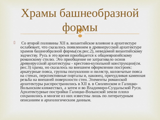 Храмы башнеобразной формы   Со второй половины XII в. византийское влияние в архитектуре ослабевает, что сказалось появлением в древнерусской архитектуре храмов башнеобразной формы(см.рис.2), неведомой византийскому зодчеству. Русь в это время приобщается к общеевропейскому романскому стилю. Это приобщение не затрагивало основ древнерусской архитектуры - крестово-купольной конструкции(см. рис.3) храма, но сказалось на внешнем оформлении построек: аркатурные пояса, группы полуколонн и пилястр, колончатые пояса на стенах, перспективные порталы и, наконец, причудливая каменная резьба на внешней поверхности стен. Элементы романской архитектуры распространились в XII в. в Смоленском и Галицко-Волынском княжествах, а затем и во Владимиро-Суздальской Руси. Архитектурные постройки Галицко-Волынской земли плохо сохранились и многие из них известны лишь по литературным описаниям и археологическим данным.   
