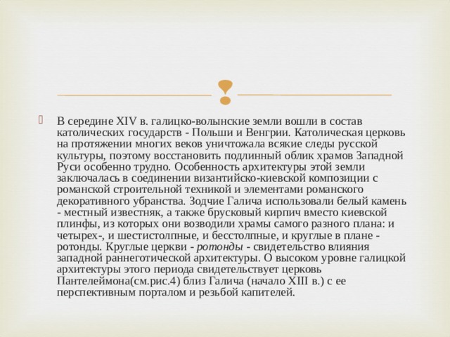 В середине XIV в. галицко-волынские земли вошли в состав католических государств - Польши и Венгрии. Католическая церковь на протяжении многих веков уничтожала всякие следы русской культуры, поэтому восстановить подлинный облик храмов Западной Руси особенно трудно. Особенность архитектуры этой земли заключалась в соединении византийско-киевской композиции с романской строительной техникой и элементами романского декоративного убранства. Зодчие Галича использовали белый камень - местный известняк, а также брусковый кирпич вместо киевской плинфы, из которых они возводили храмы самого разного плана: и четырех-, и шестистолпные, и бесстолпные, и круглые в плане - ротонды. Круглые церкви -  ротонды  - свидетельство влияния западной раннеготической архитектуры. О высоком уровне галицкой архитектуры этого периода свидетельствует церковь Пантелеймона(см.рис.4) близ Галича (начало XIII в.) с ее перспективным порталом и резьбой капителей.  