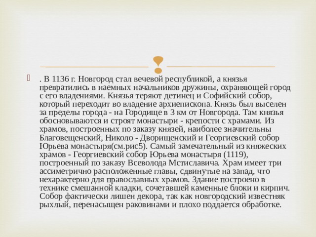 . В 1136 г. Новгород стал вечевой республикой, а князья превратились в наемных начальников дружины, охраняющей город с его владениями. Князья теряют детинец и Софийский собор, который переходит во владение архиепископа. Князь был выселен за пределы города - на Городище в 3 км от Новгорода. Там князья обосновываются и строят монастыри - крепости с храмами. Из храмов, построенных по заказу князей, наиболее значительны Благовещенский, Николо - Дворищенский и Георгиевский собор Юрьева монастыря(см.рис5). Самый замечательный из княжеских храмов - Георгиевский собор Юрьева монастыря (1119), построенный по заказу Всеволода Мстиславича. Храм имеет три ассиметрично расположенные главы, сдвинутые на запад, что нехарактерно для православных храмов. Здание построено в технике смешанной кладки, сочетавшей каменные блоки и кирпич. Собор фактически лишен декора, так как новгородский известняк рыхлый, перенасыщен раковинами и плохо поддается обработке. 