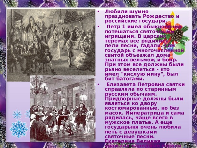 Любили шумно праздновать Рождество и российские государи.  Петр 1 имел обыкновение потешаться святочными игрищами. В царских теремах все рядились, пели песни, гадали. Сам государь с многочисленной свитой объезжал дома знатных вельмож и бояр. При этом все должны были рьяно веселиться - кто имел 