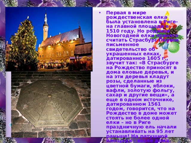 Первая в мире рождественская елка была установлена в Риге- на главной площади в 1510 году. Но родиной Новогодней елки принято считать Страсбург Первое письменное свидетельство об украшенных елках, датированное 1605 г., звучит так: «В Страсбурге на Рождество приносят в дома еловые деревья, и на эти деревья кладут розы, сделанные из цветной бумаги, яблоки, вафли, золотую фольгу, сахар и другие вещи», а еще в одном источнике, датированном 1561 годом, говорится, что на Рождество в доме может стоять не более одной елки – но в Риге праздничную ель начали устанавливать на 95 лет раньше!  На ратушной площади - возле дома Черноголовых - вмонтирована малоприметная плита, которую пешеходы принимают за крышку обычного канализационного люка. На самом деле – это памятник первой новогодней елке Европы. 