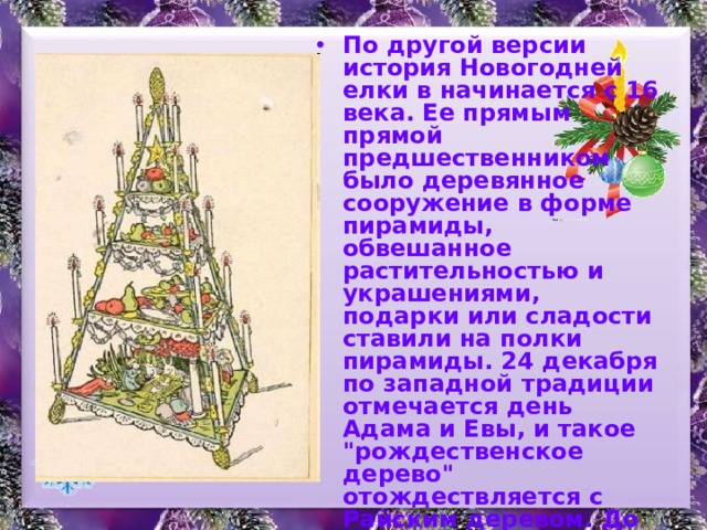 По другой версии история Новогодней елки в начинается с 16 века. Ее прямым прямой предшественником было деревянное сооружение в форме пирамиды, обвешанное растительностью и украшениями, подарки или сладости ставили на полки пирамиды. 24 декабря по западной традиции отмечается день Адама и Евы, и такое 