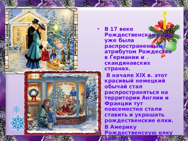 В 17 веке Рождественская елка уже была распространенным атрибутом Рождества в Германии и скандинавских странах.  В начале XIX в. этот красивый немецкий обычай стал распространяться на территории Англии и Франции тут повсеместно стали ставить и украшать рождественские елки. В Америку Рождественскую елку завезли немецкие поселенцы, а также наемники, принимавшие участие в войне за независимость. 