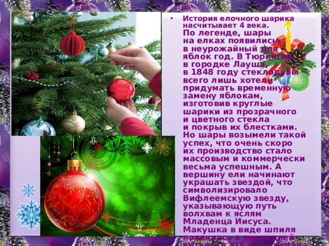 История елочного шарика насчитывает 4 века. По легенде, шары на елках появились в неурожайный для яблок год. В Тюрингии, в городке Лауша, в 1848 году стеклодувы всего лишь хотели придумать временную замену яблокам, изготовив круглые шарики из прозрачного и цветного стекла и покрыв их блестками. Но шары возымели такой успех, что очень скоро их производство стало массовым и коммерчески весьма успешным. А вершину ели начинают украшать звездой, что символизировало Вифлеемскую звезду, указывающую путь волхвам к яслям Младенца Иисуса. Макушка в виде шпиля появилась в последней четверти XIX в. и сделана была по заказу кайзера Вильгельма. Пятиконечная звезда - советское нововведение. Она призвана была напоминать о звёздах, горящих на башнях Московского Кремля, ведь именно оттуда, от курантов Спасской башни, начинал своё шествие Новый год. 