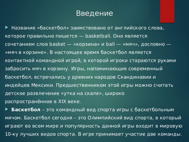 Введение Название «баскетбол» заимствовано от английского слова, которое правильно пишется — basketball. Оно является сочетанием слов basket — «корзина» и ball — «мяч», дословно — «мяч в корзине». В настоящее время баскетбол является контактной командной игрой, в которой игроки стараются руками забросить мяч в корзину. Игры, напоминающие современный баскетбол, встречались у древних народов Скандинавии и индейцев Мексики. Предшественником этой игры можно считать детское развлечение «утка на скале», широко распространённое в XIX веке. Баскетбол  – это командный вид спорта игры с баскетбольным мячом. Баскетбол сегодня – это Олимпийский вид спорта, в который играют во всем мире и популярность данной игры входит в мировую 10-ку лучших видов спорта. В игре принимает участие две команды. 