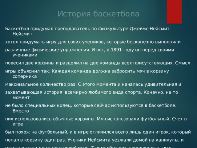 История баскетбола Баскетбол придумал преподаватель по физкультуре Джеймс Нейсмит. Нейсмит хотел придумать игру для своих учеников, которые бесконечно выполняли различные физические упражнения. И вот, в 1891 году он перед своими учениками повесил две корзины и разделил на две команды всех присутствующих. Смысл игры объяснил так: Каждая команда должна забросить мяч в корзину соперника максимальное количество раз. С этого момента и началась удивительная и захватывающая история  всемирно любимого вида спорта. Конечно, на то момент не было специальных колец, которые сейчас используются в баскетболе. Вместо них использовались обычные корзины. Мяч использовали футбольный. Счет в игре был похож на футбольный, и в игре отличился всего лишь один игрок, который попал в корзину один раз. Ученики Нейсмита уезжали домой на каникулы, и рассказывали друзьям о новой игре. Таким образом, популярность игры распространялась с огромной скоростью. . И уже спустя всего один год, в эту игру уже играли во всех Соединенных Штатах Америки. 