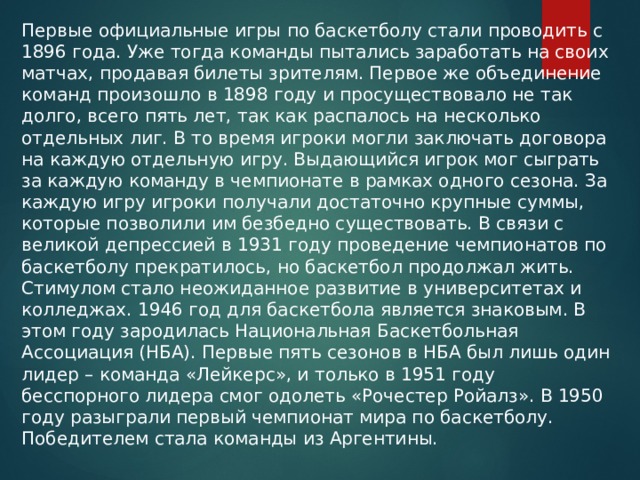 Первые официальные игры по баскетболу стали проводить с 1896 года. Уже тогда команды пытались заработать на своих матчах, продавая билеты зрителям. Первое же объединение команд произошло в 1898 году и просуществовало не так долго, всего пять лет, так как распалось на несколько отдельных лиг. В то время игроки могли заключать договора на каждую отдельную игру. Выдающийся игрок мог сыграть за каждую команду в чемпионате в рамках одного сезона. За каждую игру игроки получали достаточно крупные суммы, которые позволили им безбедно существовать. В связи с великой депрессией в 1931 году проведение чемпионатов по баскетболу прекратилось, но баскетбол продолжал жить. Стимулом стало неожиданное развитие в университетах и колледжах. 1946 год для баскетбола является знаковым. В этом году зародилась Национальная Баскетбольная Ассоциация (НБА). Первые пять сезонов в НБА был лишь один лидер – команда «Лейкерс», и только в 1951 году бесспорного лидера смог одолеть «Рочестер Ройалз». В 1950 году разыграли первый чемпионат мира по баскетболу. Победителем стала команды из Аргентины. 
