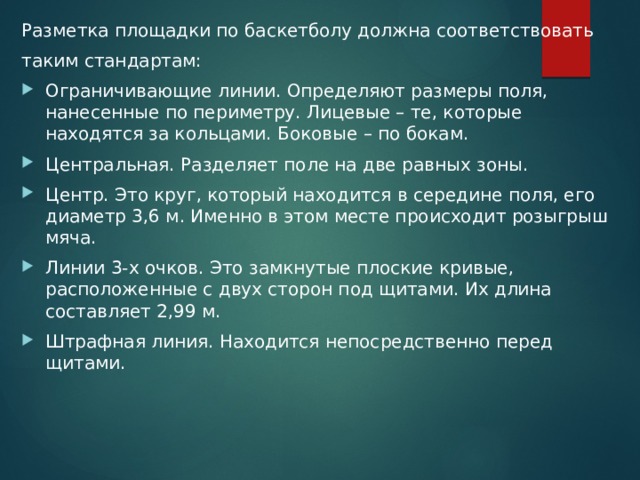 Разметка площадки по баскетболу должна соответствовать таким стандартам: Ограничивающие линии. Определяют размеры поля, нанесенные по периметру. Лицевые – те, которые находятся за кольцами. Боковые – по бокам. Центральная. Разделяет поле на две равных зоны. Центр. Это круг, который находится в середине поля, его диаметр 3,6 м. Именно в этом месте происходит розыгрыш мяча. Линии 3-х очков. Это замкнутые плоские кривые, расположенные с двух сторон под щитами. Их длина составляет 2,99 м. Штрафная линия. Находится непосредственно перед щитами. 