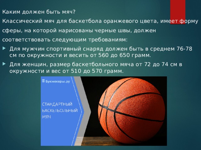 Каким должен быть мяч? Классический мяч для баскетбола оранжевого цвета, имеет форму сферы, на которой нарисованы черные швы, должен соответствовать следующим требованиям: Для мужчин спортивный снаряд должен быть в среднем 76-78 см по окружности и весить от 560 до 650 грамм. Для женщин, размер баскетбольного мяча от 72 до 74 см в окружности и вес от 510 до 570 грамм. 