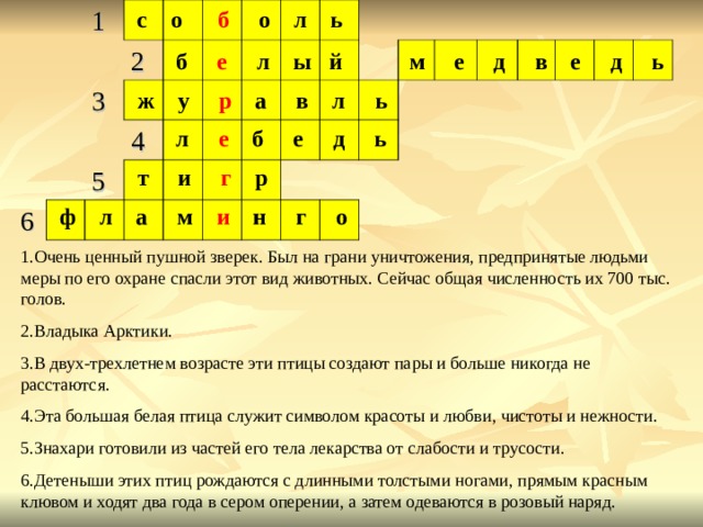 с  о б о л ь 1   3 2       6       4   5                                                                       б е л ы й  м е д в е д ь  ж у р а в л ь  л е б е д ь  т и г р  ф л а м и н г о 1.Очень ценный пушной зверек. Был на грани уничтожения, предпринятые людьми меры по его охране спасли этот вид животных. Сейчас общая численность их 700 тыс. голов. 2.Владыка Арктики. 3.В двух-трехлетнем возрасте эти птицы создают пары и больше никогда не расстаются. 4.Эта большая белая птица служит символом красоты и любви, чистоты и нежности. 5.Знахари готовили из частей его тела лекарства от слабости и трусости. 6.Детеныши этих птиц рождаются с длинными толстыми ногами, прямым красным клювом и ходят два года в сером оперении, а затем одеваются в розовый наряд. 