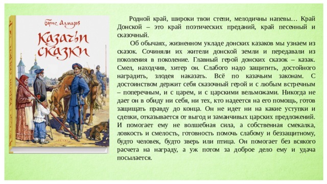  Родной край, широки твои степи, мелодичны напевы… Край Донской – это край поэтических преданий, край песенный и сказочный.  Об обычаях, жизненном укладе донских казаков мы узнаем из сказок. Сочиняли их жители донской земли и передавали из поколения в поколение. Главный герой донских сказок – казак. Смел, находчив, хитер он. Слабого надо защитить, достойного наградить, злодея наказать. Всё по казачьим законам. С достоинством держит себя сказочный герой и с любым встречным – поперечным, и с царем, и с царскими вельможами. Никогда не дает он в обиду ни себя, ни тех, кто надеется на его помощь, готов защищать правду до конца. Он не идет ни на какие уступки и сделки, отказывается от выгод и заманчивых царских предложений. И помогает ему не волшебная сила, а собственная смекалка, ловкость и смелость, готовность помочь слабому и беззащитному, будто человек, будто зверь или птица. Он помогает без всякого расчета на награду, а уж потом за доброе дело ему и удача посылается. 