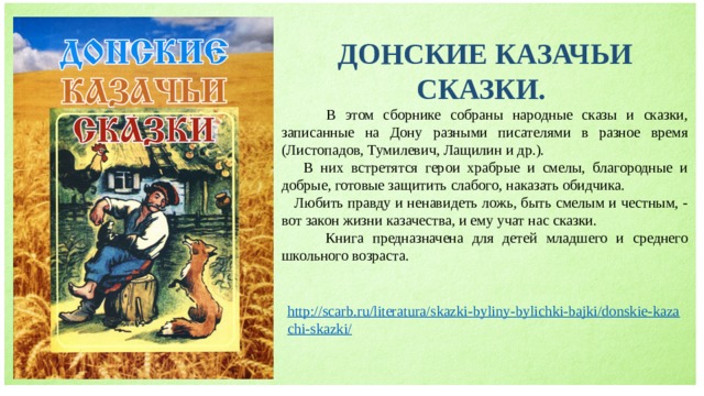 ДОНСКИЕ КАЗАЧЬИ СКАЗКИ.  В этом сборнике собраны народные сказы и сказки, записанные на Дону разными писателями в разное время (Листопадов, Тумилевич, Лащилин и др.).  В них встретятся герои храбрые и смелы, благородные и добрые, готовые защитить слабого, наказать обидчика.  Любить правду и ненавидеть ложь, быть смелым и честным, - вот закон жизни казачества, и ему учат нас сказки.  Книга предназначена для детей младшего и среднего школьного возраста. 