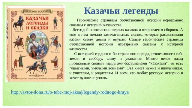 Казачьи легенды  Героические страницы отечественной истории неразрывно связаны с историей казачества.  Легендой о появлении первых казаков и открывается сборник. А еще в нем немало замечательных сказок, которые рассказывали казаки своим детям и внукам. Самые героические страницы отечественной истории неразрывно связаны с историей казачества.  С историей гордого и бесстрашного народа, отвоевавшего себе земли и свободу, славу и уважение. Много веков назад прозванные своими недругами-басурманами 