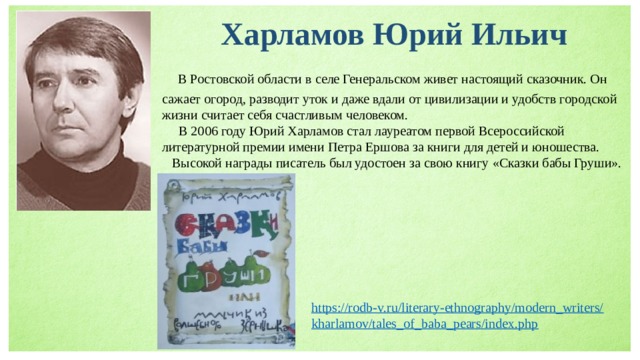 Харламов Юрий Ильич  В Ростовской области в селе Генеральском живет настоящий сказочник. Он сажает огород, разводит уток и даже вдали от цивилизации и удобств городской жизни считает себя счастливым человеком.  В 2006 году Юрий Харламов стал лауреатом первой Всероссийской литературной премии имени Петра Ершова за книги для детей и юношества.  Высокой награды писатель был удостоен за свою книгу «Сказки бабы Груши». 