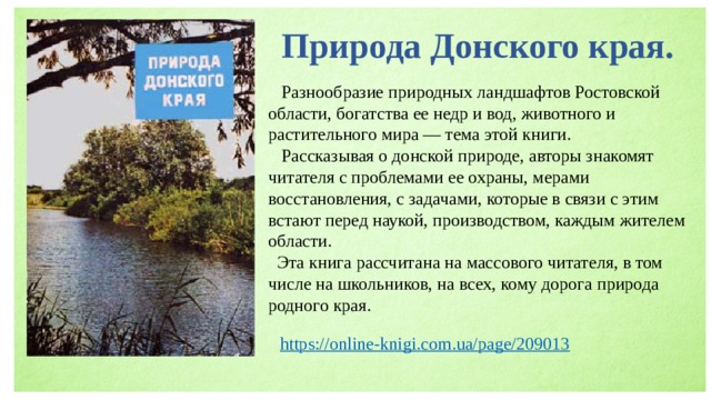 Природа Донского края.  Разнообразие природных ландшафтов Ростовской области, богатства ее недр и вод, животного и растительного мира — тема этой книги.  Рассказывая о донской природе, авторы знакомят читателя с проблемами ее охраны, мерами восстановления, с задачами, которые в связи с этим встают перед наукой, производством, каждым жителем области.  Эта книга рассчитана на массового читателя, в том числе на школьников, на всех, кому дорога природа родного края. 