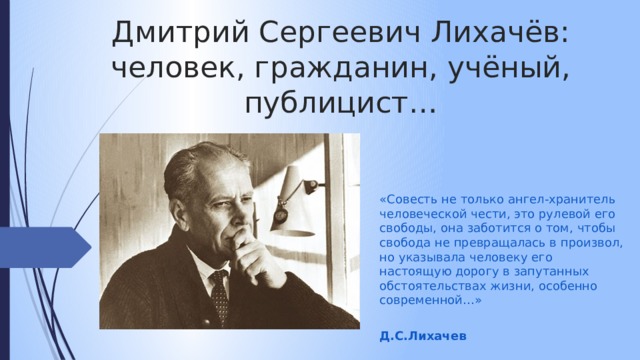Дмитрий Сергеевич Лихачёв: человек, гражданин, учёный, публицист… «Совесть не только ангел-хранитель человеческой чести, это рулевой его свободы, она заботится о том, чтобы свобода не превращалась в произвол, но указывала человеку его настоящую дорогу в запутанных обстоятельствах жизни, особенно современной…»  Д.С.Лихачев 