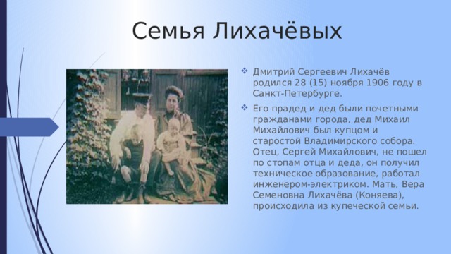 Семья Лихачёвых Дмитрий Сергеевич Лихачёв родился 28 (15) ноября 1906 году в Санкт-Петербурге. Его прадед и дед были почетными гражданами города, дед Михаил Михайлович был купцом и старостой Владимирского собора. Отец, Сергей Михайлович, не пошел по стопам отца и деда, он получил техническое образование, работал инженером-электриком. Мать, Вера Семеновна Лихачёва (Коняева), происходила из купеческой семьи. 