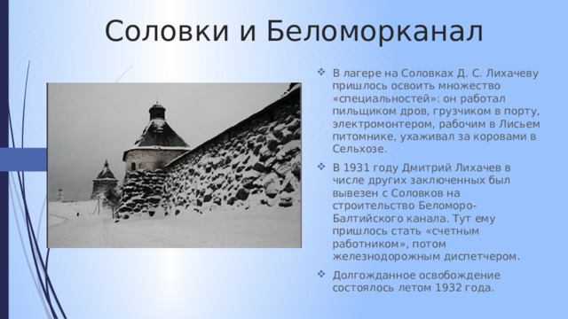 Соловки и Беломорканал В лагере на Соловках Д. С. Лихачеву пришлось освоить множество «специальностей»: он работал пильщиком дров, грузчиком в порту, электромонтером, рабочим в Лисьем питомнике, ухаживал за коровами в Сельхозе. В 1931 году Дмитрий Лихачев в числе других заключенных был вывезен с Соловков на строительство Беломоро-Балтийского канала. Тут ему пришлось стать «счетным работником», потом железнодорожным диспетчером. Долгожданное освобождение состоялось летом 1932 года. 