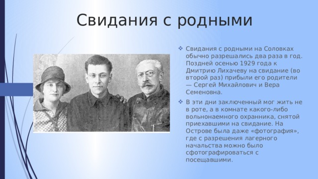 Свидания с родными Свидания с родными на Соловках обычно разрешались два раза в год. Поздней осенью 1929 года к Дмитрию Лихачеву на свидание (во второй раз) прибыли его родители — Сергей Михайлович и Вера Семеновна. В эти дни заключенный мог жить не в роте, а в комнате какого-либо вольнонаемного охранника, снятой приехавшими на свидание. На Острове была даже «фотография», где с разрешения лагерного начальства можно было сфотографироваться с посещавшими. 