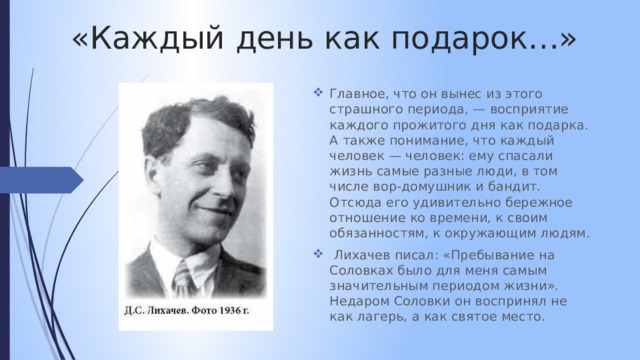 «Каждый день как подарок…» Главное, что он вынес из этого страшного периода, — восприятие каждого прожитого дня как подарка. А также понимание, что каждый человек — человек: ему спасали жизнь самые разные люди, в том числе вор-домушник и бандит. Отсюда его удивительно бережное отношение ко времени, к своим обязанностям, к окружающим людям.  Лихачев писал: «Пребывание на Соловках было для меня самым значительным периодом жизни». Недаром Соловки он воспринял не как лагерь, а как святое место. 