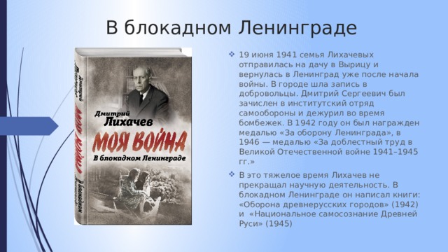 В блокадном Ленинграде 19 июня 1941 семья Лихачевых отправилась на дачу в Вырицу и вернулась в Ленинград уже после начала войны. В городе шла запись в добровольцы. Дмитрий Сергеевич был зачислен в институтский отряд самообороны и дежурил во время бомбежек. В 1942 году он был награжден медалью «За оборону Ленинграда», в 1946 — медалью «За доблестный труд в Великой Отечественной войне 1941–1945 гг.» В это тяжелое время Лихачев не прекращал научную деятельность. В блокадном Ленинграде он написал книги: «Оборона древнерусских городов» (1942) и «Национальное самосознание Древней Руси» (1945) 