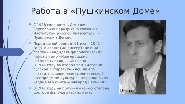 Работа в «Пушкинском Доме» С 1938 года жизнь Дмитрия Сергеевича неразрывно связана с Институтом русской литературы — Пушкинским Домом. Перед самой войной, 11 июня 1941 года, он защитил диссертацию на степень кандидата филологических наук на тему «Новгородские летописные своды XII века». В 1945 году во второй том «Истории русской литературы» вошли его статьи, посвященные средневековой новгородской культуре. Тогда же была издана его книга «Новгород Великий». В 1947 году он получил ученую степень доктора филологических наук. 