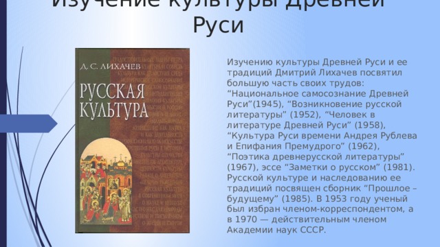 Изучение культуры Древней Руси Изучению культуры Древней Руси и ее традиций Дмитрий Лихачев посвятил большую часть своих трудов: “Национальное самосознание Древней Руси”(1945), “Возникновение русской литературы” (1952), “Человек в литературе Древней Руси” (1958), “Культура Руси времени Андрея Рублева и Епифания Премудрого” (1962), “Поэтика древнерусской литературы” (1967), эссе “Заметки о русском” (1981). Русской культуре и наследованию ее традиций посвящен сборник “Прошлое – будущему” (1985). В 1953 году ученый был избран членом-корреспондентом, а в 1970 — действительным членом Академии наук СССР. 