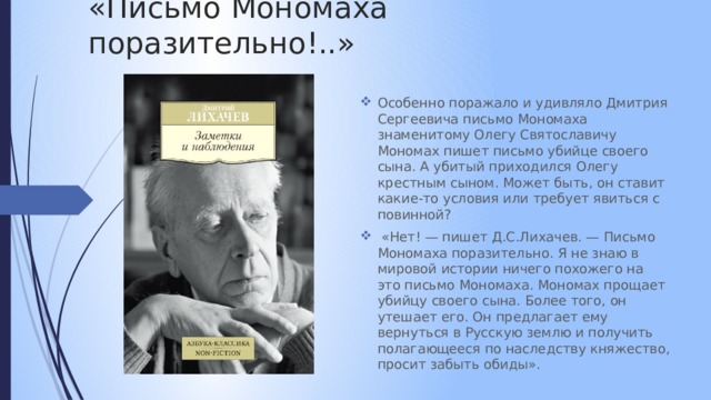 «Письмо Мономаха поразительно!..» Особенно поражало и удивляло Дмитрия Сергеевича письмо Мономаха знаменитому Олегу Святославичу Мономах пишет письмо убийце своего сына. А убитый приходился Олегу крестным сыном. Может быть, он ставит какие-то условия или требует явиться с повинной?  «Нет! — пишет Д.С.Лихачев. — Письмо Мономаха поразительно. Я не знаю в мировой истории ничего похожего на это письмо Мономаха. Мономах прощает убийцу своего сына. Более того, он утешает его. Он предлагает ему вернуться в Русскую землю и получить полагающееся по наследству княжество, просит забыть обиды». 