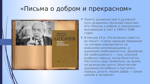 «Письма о добром и прекрасном» Понять духовный мир и духовный путь академика Лихачева помогают его «Письма о добром и прекрасном», выходившие в свет в 1985 и 1988 годах. В письме 25-м «По велению совести» он пишет: «Самое хорошее поведение то, которое определяется не внешними рекомендациями, а душевной необходимостью. Душевная же необходимость — она, пожалуй, особенно хороша, когда безотчетна. Поступать надо правильно, не думая, не размышляя долго. Безотчетная душевная потребность поступать хорошо, делать людям добро — самое ценное в человеке». 