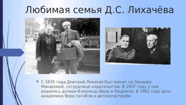 Любимая семья Д.С. Лихачёва С 1935 года Дмитрий Лихачев был женат на Зинаиде Макаровой, сотруднице издательства. В 1937 году у них родились дочери-близнецы Вера и Людмила. В 1981 году дочь академика Вера погибла в автокатастрофе. 