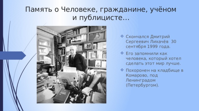 Память о Человеке, гражданине, учёном и публицисте… Скончался Дмитрий Сергеевич Лихачёв 30 сентября 1999 года. Его запомнили как человека, который хотел сделать этот мир лучше.  Похоронен на кладбище в Комарово, под Ленинградом (Петербургом). 