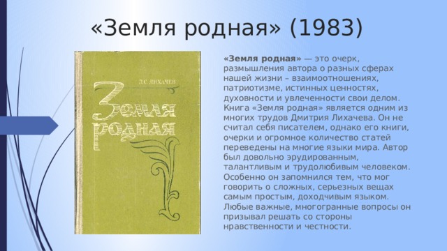 «Земля родная» (1983) «Земля родная» — это очерк, размышления автора о разных сферах нашей жизни – взаимоотношениях, патриотизме, истинных ценностях, духовности и увлеченности свои делом. Книга «Земля родная» является одним из многих трудов Дмитрия Лихачева. Он не считал себя писателем, однако его книги, очерки и огромное количество статей переведены на многие языки мира. Автор был довольно эрудированным, талантливым и трудолюбивым человеком. Особенно он запомнился тем, что мог говорить о сложных, серьезных вещах самым простым, доходчивым языком. Любые важные, многогранные вопросы он призывал решать со стороны нравственности и честности. 