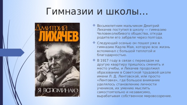 Гимназии и школы… Восьмилетним мальчиком Дмитрий Лихачев поступил в школу — гимназию Человеколюбивого общества, откуда родители его забрали через полгода. Следующей осенью он пошел уже в гимназию Карла Мая, которую всю жизнь вспоминал с большой теплотой и благодарностью. В 1917 году в связи с переездом на другую квартиру пришлось сменить и место учебы, и Лихачев продолжил образование в Советской трудовой школе имени Л. Д. Лентовской, или просто «Лентовке», где большое внимание уделялось становлению личности учеников, их умению мыслить самостоятельно и независимо, вырабатывая собственное мировоззрение. 