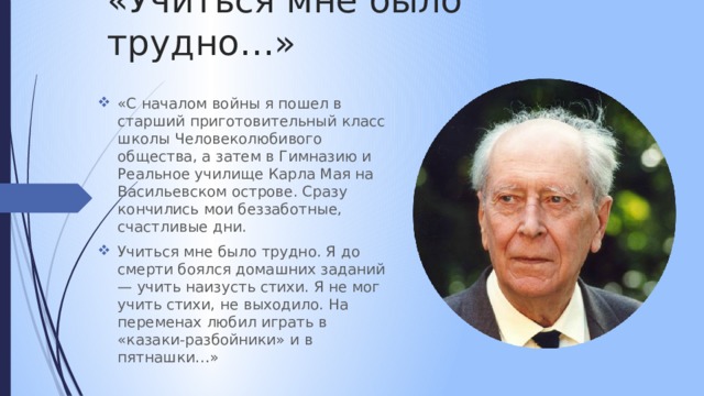 «Учиться мне было трудно…» «С началом войны я пошел в старший приготовительный класс школы Человеколюбивого общества, а затем в Гимназию и Реальное училище Карла Мая на Васильевском острове. Сразу кончились мои беззаботные, счастливые дни. Учиться мне было трудно. Я до смерти боялся домашних заданий — учить наизусть стихи. Я не мог учить стихи, не выходило. На переменах любил играть в «казаки-разбойники» и в пятнашки…» 