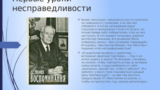 Первые уроки несправедливости Более «опытные» гимназисты как-то налетели на новенького с кулаками, а он как мог отбивался. А когда нападавшие вдруг струсили и неожиданно стали отступать, он, почувствовав себя победителем, стал на них наступать. В тот момент потасовку заметил инспектор гимназии. И в дневнике Мити появилась запись: «Бил кулаками товарищей». И подпись: «Инспектор Мамай». Как Митя был поражен этой несправедливостью! «И родителей вызвали к директору, — вспоминал Дмитрий Сергеевич. — Как я не хотел ходить в школу! По вечерам, становясь на колени, чтобы повторять вслед за матерью слова молитв, я еще прибавлял от себя: „Боженька, сделай так, чтобы я заболел“. И я заболел: у меня стала подниматься каждый день температура?— на две-три десятых градуса выше 37. Меня взяли из школы, а чтобы не пропустить год, наняли репетитора». 