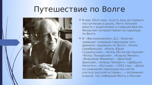 Путешествие по Волге В мае 1914 года, то есть еще до первого поступления в школу, Митя Лихачев вместе с родителями и старшим братом Михаилом путешествовал на пароходе по Волге. В «Воспоминаниях» Д.С. Лихачев приводит названия пароходов того времени, ходивших по Волге: «Князь Серебряный», «Князь Юрий Суздальский», «Князь Мстислав Удалой», «Князь Пожарский», «Козьма Минин», «Владимир Мономах», «Дмитрий Донской», «Алеша Попович», «Добрыня Никитич», «Кутузов», «1812 год». «Даже по названиям пароходов мы могли учиться русской истории», — вспоминал ученый, так любивший Волгу и Россию. 