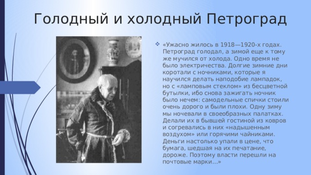 Голодный и холодный Петроград «Ужасно жилось в 1918—1920-х годах. Петроград голодал, а зимой еще к тому же мучился от холода. Одно время не было электричества. Долгие зимние дни коротали с ночниками, которые я научился делать наподобие лампадок, но с «ламповым стеклом» из бесцветной бутылки, ибо снова зажигать ночник было нечем: самодельные спички стоили очень дорого и были плохи. Одну зиму мы ночевали в своеобразных палатках. Делали их в бывшей гостиной из ковров и согревались в них «надышенным воздухом» или горячими чайниками. Деньги настолько упали в цене, что бумага, шедшая на их печатание, дороже. Поэтому власти перешли на почтовые марки…» 