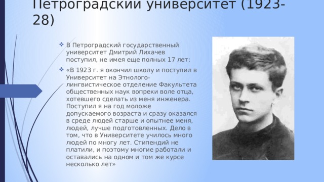 Петроградский университет (1923-28) В Петроградский государственный университет Дмитрий Лихачев поступил, не имея еще полных 17 лет: «В 1923 г. я окончил школу и поступил в Университет на Этнолого-лингвистическое отделение Факультета общественных наук вопреки воле отца, хотевшего сделать из меня инженера. Поступил я на год моложе допускаемого возраста и сразу оказался в среде людей старше и опытнее меня, людей, лучше подготовленных. Дело в том, что в Университете училось много людей по многу лет. Стипендий не платили, и поэтому многие работали и оставались на одном и том же курсе несколько лет» 