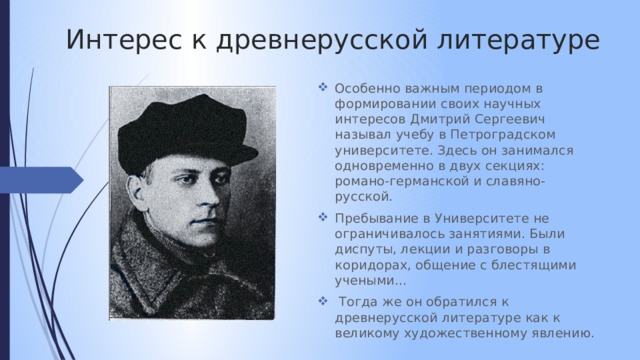 Интерес к древнерусской литературе Особенно важным периодом в формировании своих научных интересов Дмитрий Сергеевич называл учебу в Петроградском университете. Здесь он занимался одновременно в двух секциях: романо-германской и славяно-русской. Пребывание в Университете не ограничивалось занятиями. Были диспуты, лекции и разговоры в коридорах, общение с блестящими учеными…  Тогда же он обратился к древнерусской литературе как к великому художественному явлению. 