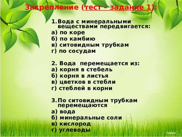 Закрепление ( тест – задание 1 ): Вода с минеральными веществами передвигается: а) по коре   б) по камбию в) ситовидным трубкам г) по сосудам  2. Вода перемещается из: а) корня в стебель б) корня в листья в) цветков в стебли г) стеблей в корни  По ситовидным трубкам перемещаются а) вода   б) минеральные соли в) кислород  г) углеводы   