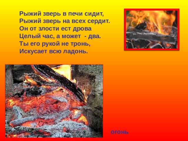 Рыжий зверь в печи сидит, Рыжий зверь на всех сердит. Он от злости ест дрова Целый час, а может - два. Ты его рукой не тронь, Искусает всю ладонь. огонь 