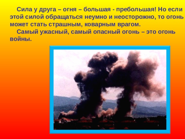  Сила у друга – огня – большая - пребольшая! Но если этой силой обращаться неумно и неосторожно, то огонь может стать страшным, коварным врагом.  Самый ужасный, самый опасный огонь – это огонь войны. 