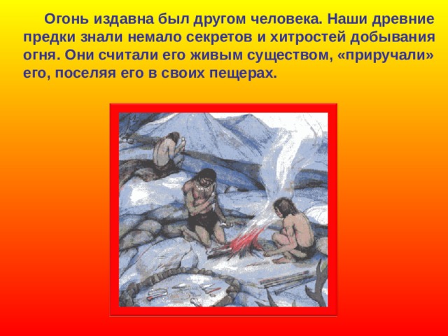  Огонь издавна был другом человека. Наши древние предки знали немало секретов и хитростей  добывания огня. Они считали его живым существом, «приручали» его, поселяя его в своих пещерах. 