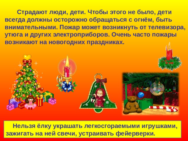  Страдают люди, дети. Чтобы этого не было, дети всегда должны осторожно обращаться с огнём, быть внимательными. Пожар может возникнуть от телевизора, утюга и других электроприборов. Очень часто пожары возникают на новогодних праздниках.  Нельзя ёлку украшать легкосгораемыми игрушками, зажигать на ней свечи, устраивать фейерверки. 