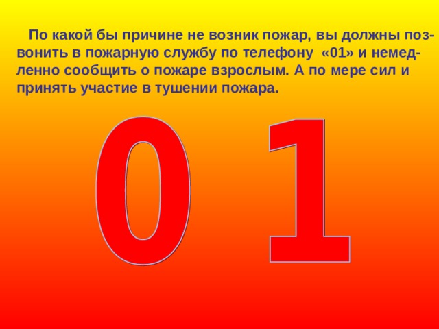  По какой бы причине не возник пожар, вы должны поз- вонить в пожарную службу по телефону «01» и немед- ленно сообщить о пожаре взрослым. А по мере сил и принять участие в тушении пожара. 
