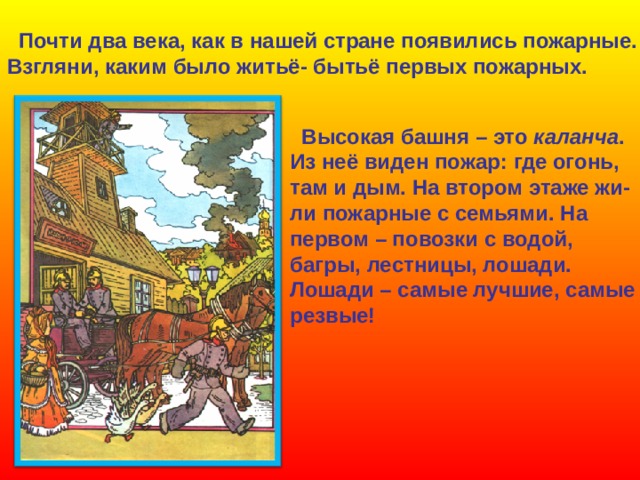  Почти два века, как в нашей стране появились пожарные. Взгляни, каким было житьё- бытьё первых пожарных.  Высокая башня – это каланча . Из неё виден пожар: где огонь, там и дым. На втором этаже жи- ли пожарные с семьями. На первом – повозки с водой, багры, лестницы, лошади. Лошади – самые лучшие, самые резвые! 